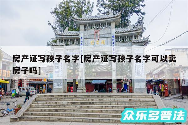 房产证写孩子名字及房产证写孩子名字可以卖房子吗