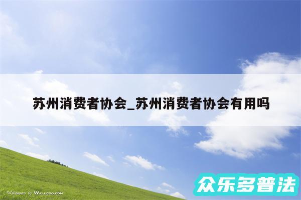 苏州消费者协会_苏州消费者协会有用吗