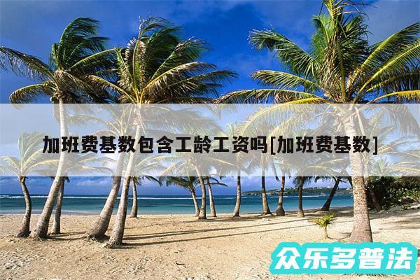 加班费基数包含工龄工资吗及加班费基数