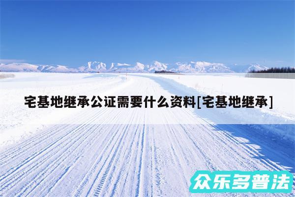 宅基地继承公证需要什么资料及宅基地继承