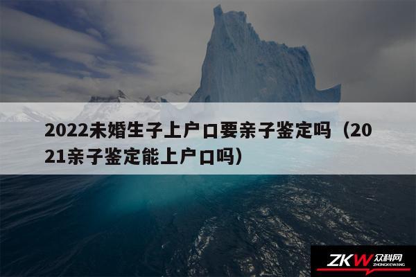 2024未婚生子上户口要亲子鉴定吗以及2024亲子鉴定能上户口吗