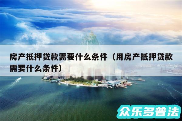 房产抵押贷款需要什么条件以及用房产抵押贷款需要什么条件