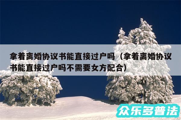 拿着离婚协议书能直接过户吗以及拿着离婚协议书能直接过户吗不需要女方配合