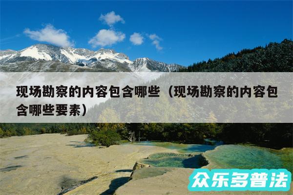 现场勘察的内容包含哪些以及现场勘察的内容包含哪些要素