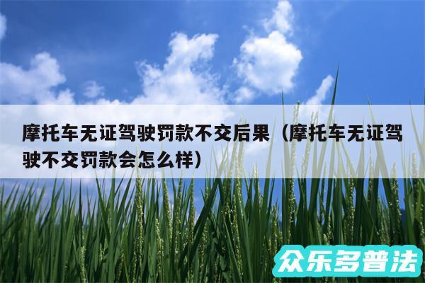 摩托车无证驾驶罚款不交后果以及摩托车无证驾驶不交罚款会怎么样