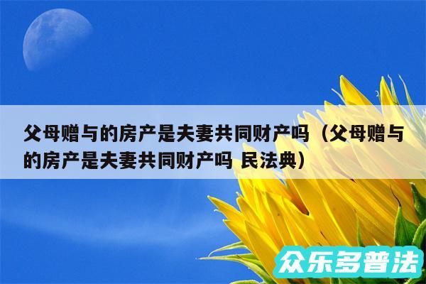 父母赠与的房产是夫妻共同财产吗以及父母赠与的房产是夫妻共同财产吗 民法典