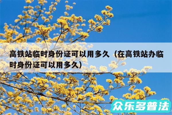 高铁站临时身份证可以用多久以及在高铁站办临时身份证可以用多久