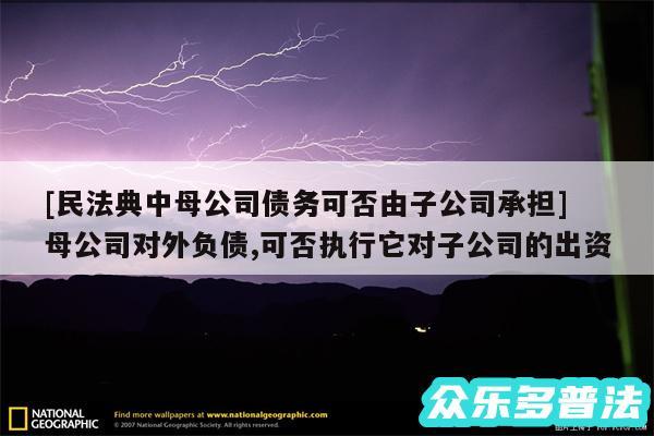 及民法典中母公司债务可否由子公司承担 母公司对外负债,可否执行它对子公司的出资