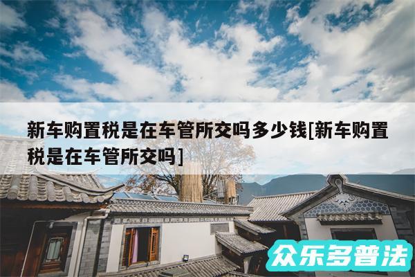 新车购置税是在车管所交吗多少钱及新车购置税是在车管所交吗