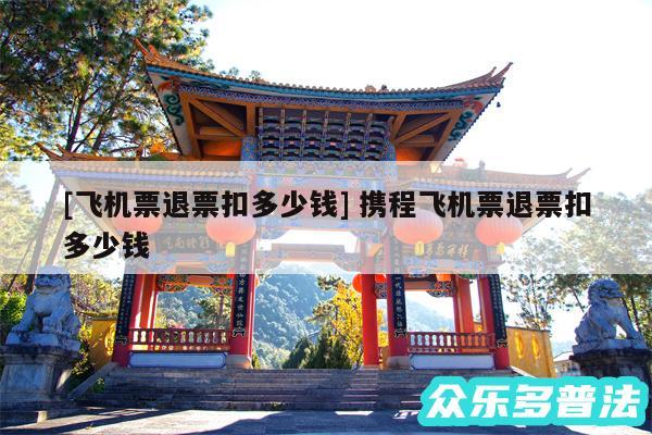 及飞机票退票扣多少钱 携程飞机票退票扣多少钱