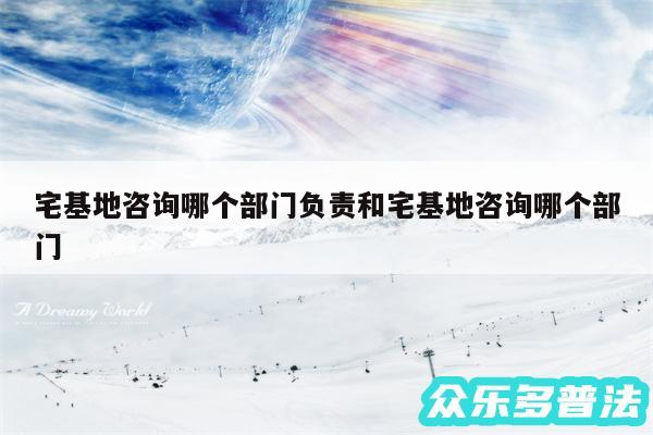 宅基地咨询哪个部门负责和宅基地咨询哪个部门