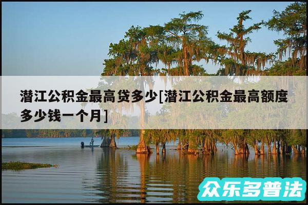 潜江公积金最高贷多少及潜江公积金最高额度多少钱一个月
