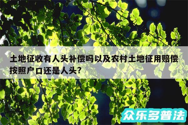 土地征收有人头补偿吗以及农村土地征用赔偿按照户口还是人头?