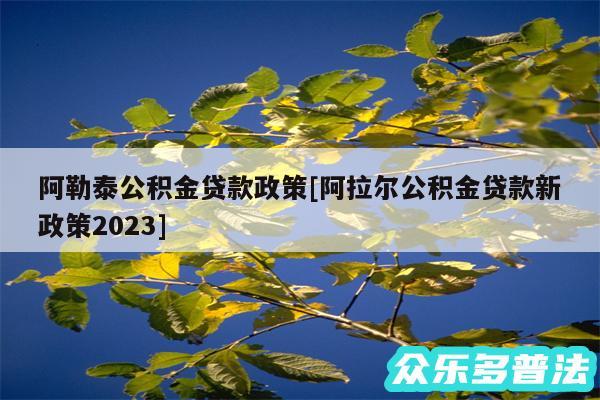 阿勒泰公积金贷款政策及阿拉尔公积金贷款新政策2024
