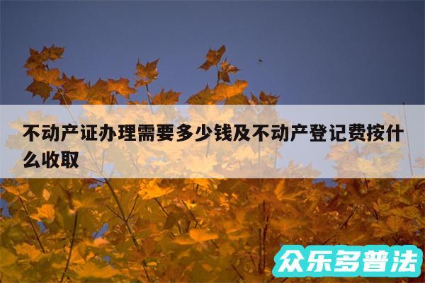不动产证办理需要多少钱及不动产登记费按什么收取
