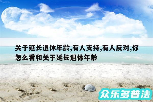 关于延长退休年龄,有人支持,有人反对,你怎么看和关于延长退休年龄