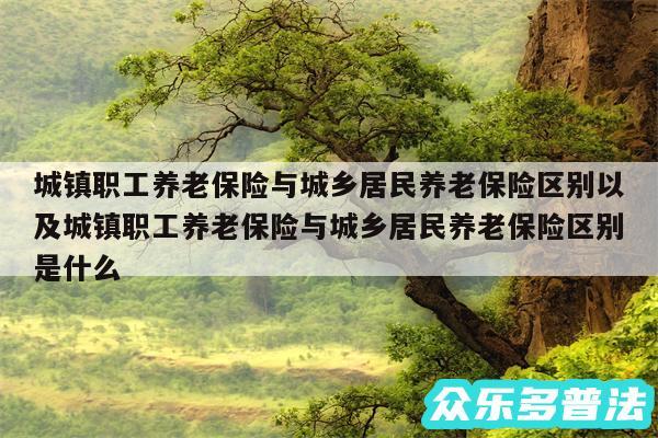 城镇职工养老保险与城乡居民养老保险区别以及城镇职工养老保险与城乡居民养老保险区别是什么