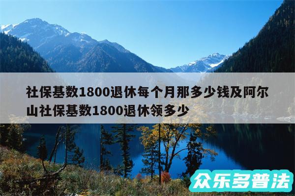社保基数1800退休每个月那多少钱及阿尔山社保基数1800退休领多少