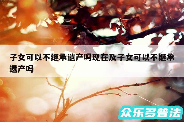 子女可以不继承遗产吗现在及子女可以不继承遗产吗