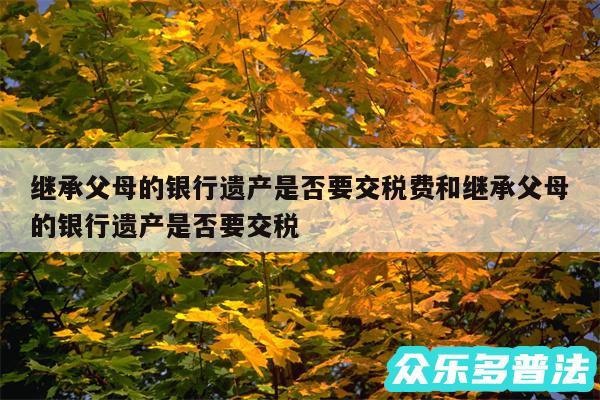 继承父母的银行遗产是否要交税费和继承父母的银行遗产是否要交税