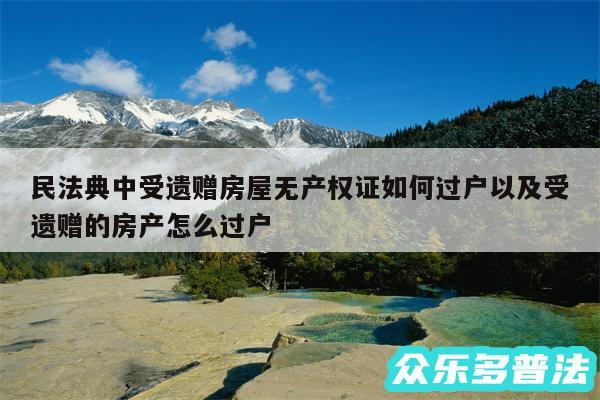 民法典中受遗赠房屋无产权证如何过户以及受遗赠的房产怎么过户